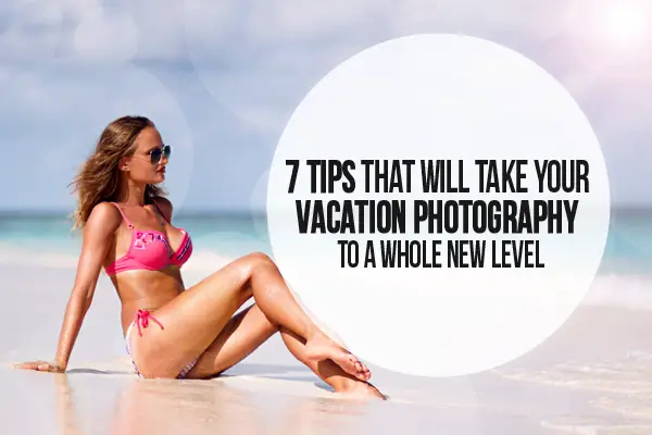 7 Tips That Will Take Your Vacation Photography To A Whole New Level
