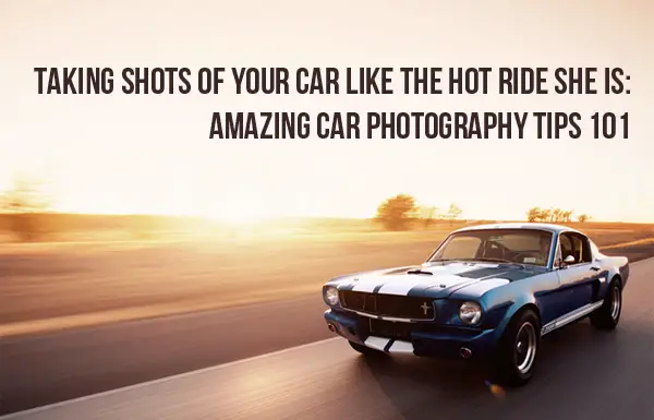 Taking Shots of Your Car Like the Hot Ride She Is: Amazing Car Photography Tips 101