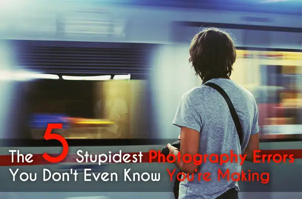 The 5 Stupidest Photography Errors You Don’t Even Know You’re Making