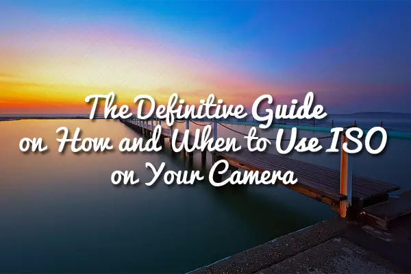 The Definitive Guide on How and When to Use ISO on Your Camera
