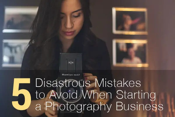 5 Disastrous Mistakes to Avoid When Starting a Photography Business