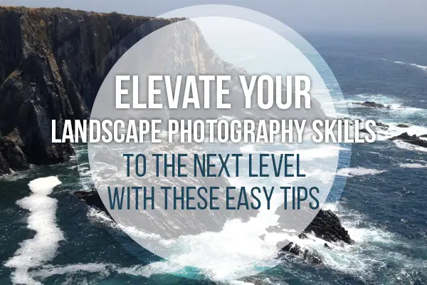 Elevate Your Landscape Photography Skills To The Next Level With These Easy Tips